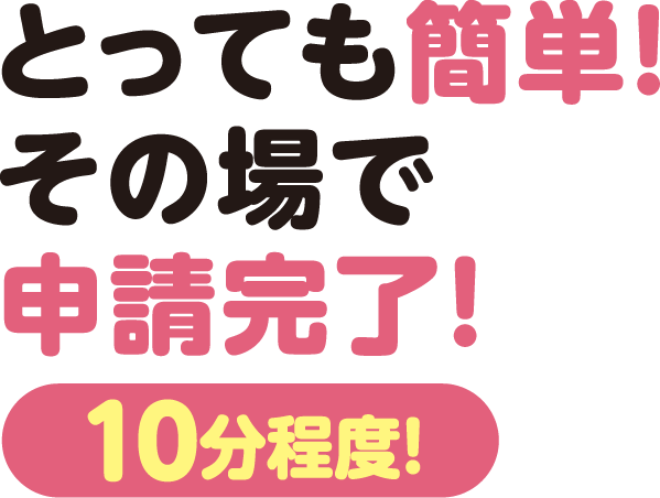 とっても簡単! その場で申請完了!【10分程度】