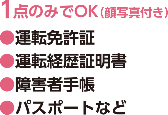 1点のみでOK（顔写真付き）、●運転免許証 ●運転経歴証明書 ●障害者手帳 ●パスポートなど 