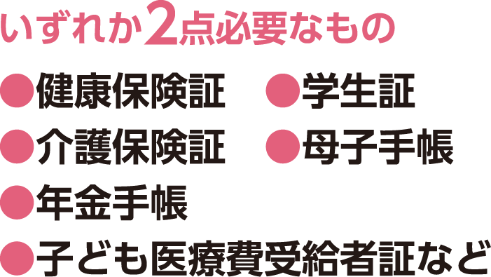 いずれか2点必要なもの、●健康保険証 ●学生証 ●介護保険証 ●母子手帳 ●年金手帳 ●子ども医療費受給者証など