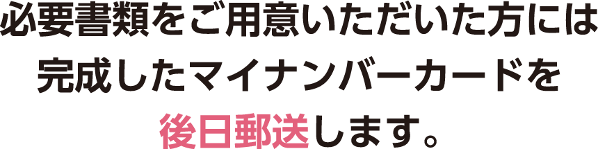 必要書類をご用意いただいた方には完成したマイナンバーカードを後日郵送します。