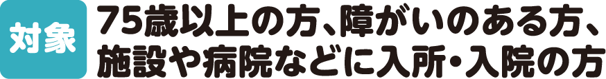 【対象】75歳以上の方、障がいのある方、施設や病院などに入所・入院の方