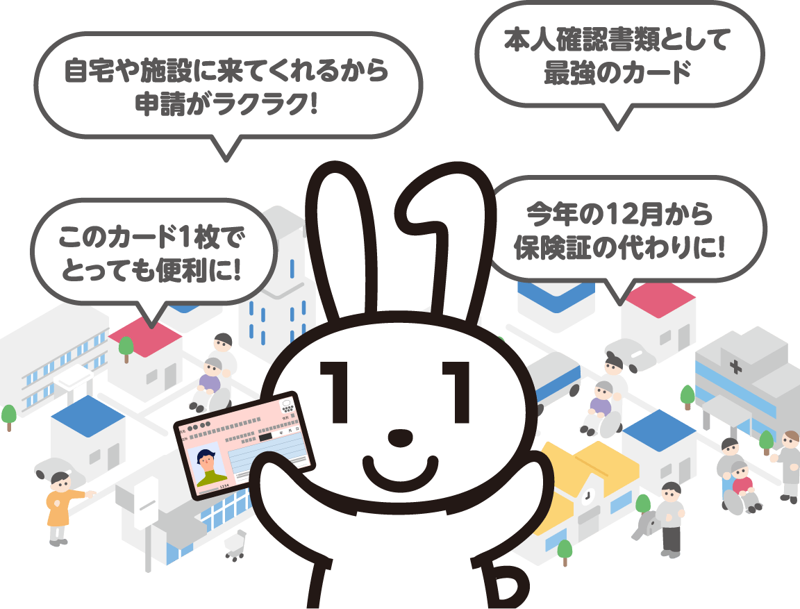 「自宅や施設に来てくれるから申請がラクラク!」「本人確認書類として最強のカード」「このカード1枚でとっても便利に!」「今年の12月から保険証の代わりに!」